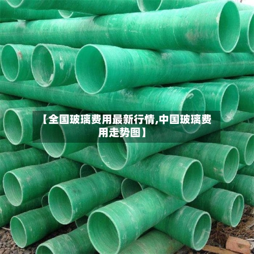 【全国玻璃费用最新行情,中国玻璃费用走势图】